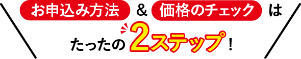 お申込み方法&価格のチェックはたったの2ステップ!
