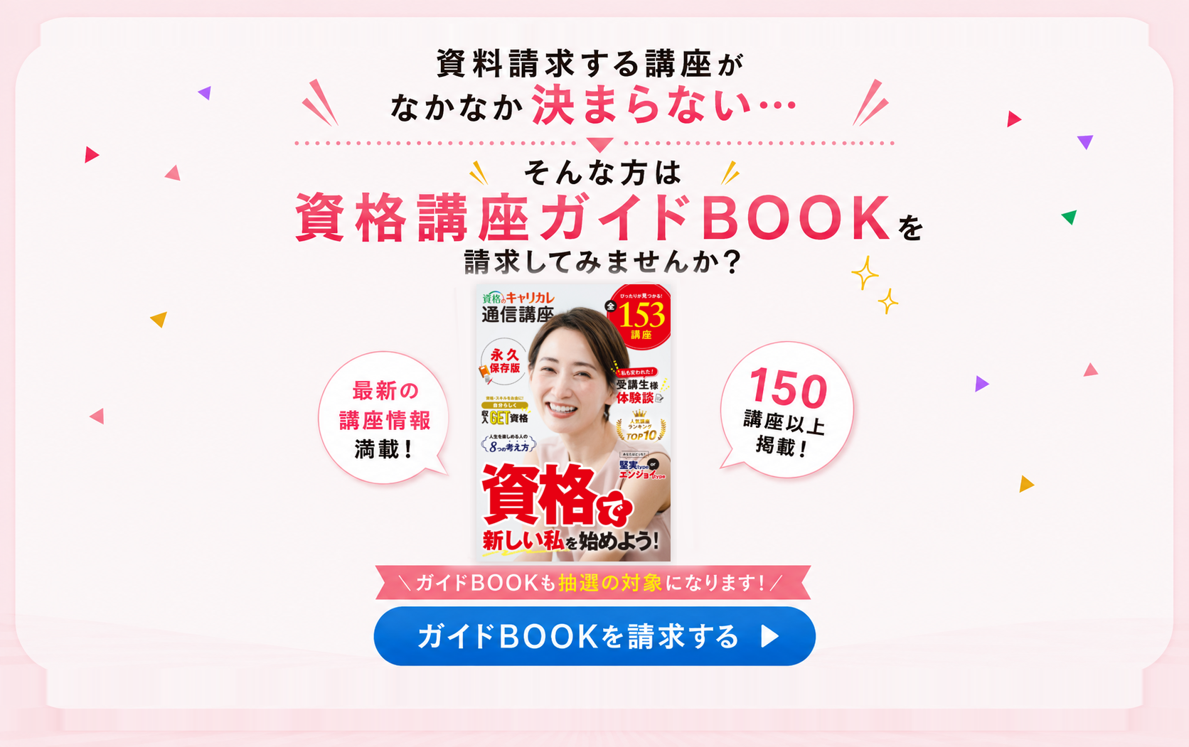 資料請求する講座がなかなか決まらない方へ。資格講座ガイドBOOKには最新の講座情報と150講座以上を掲載し、ガイドBOOKも抽選の対象です。