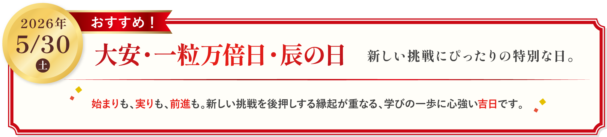 2026年5月30日土　大安・一粒万倍日・辰の日　新しい挑戦にぴったりの特別な日。　始まりも、実りも、前身も。新しい挑戦を後押しする縁起が重なる、学びの一歩に心強い吉日です。