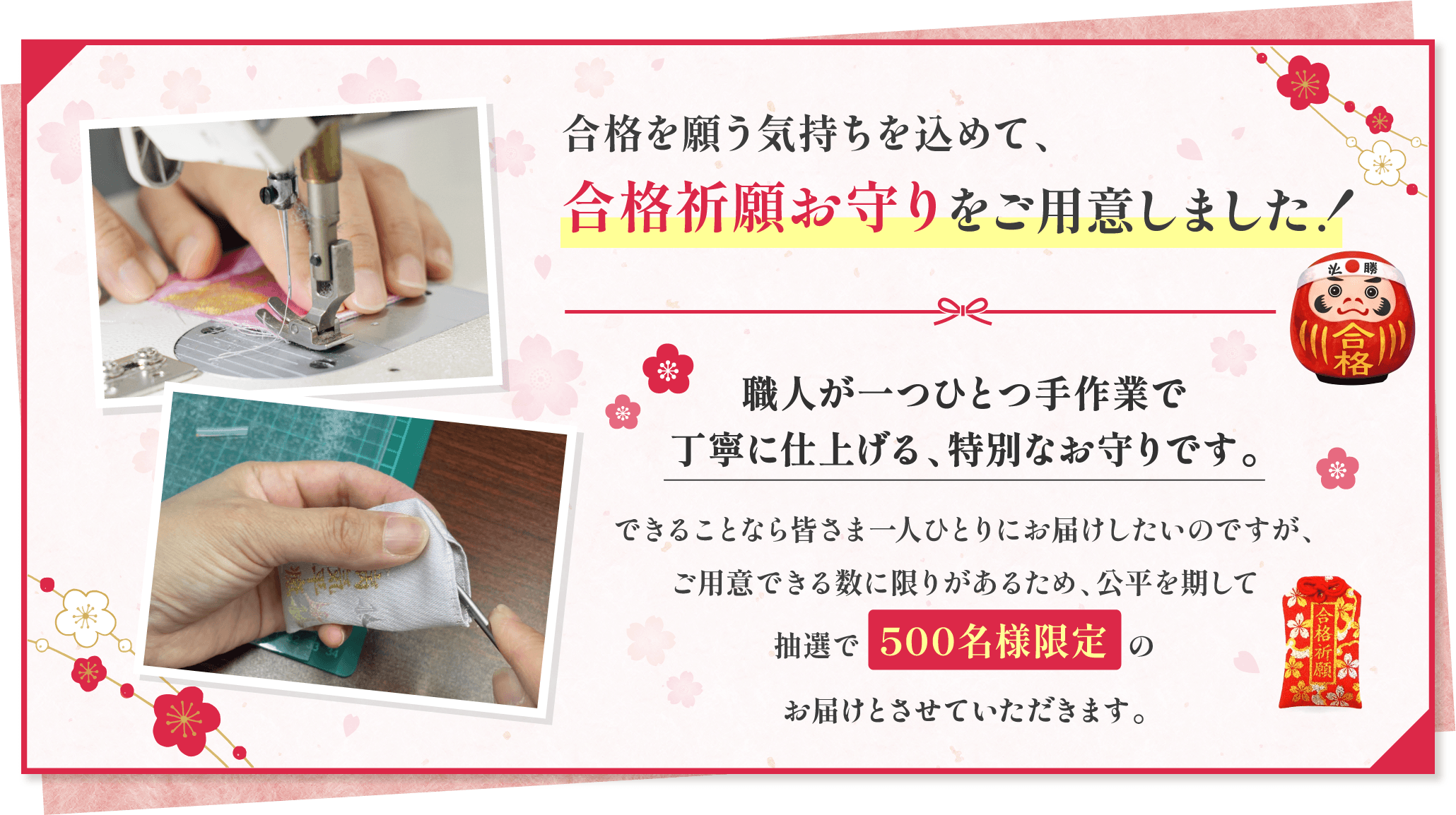 合格を願う気持ちを込めて、合格祈願お守りをご用意しました！職人が一つひとつ手作業で丁寧に仕上げる、特別なお守りです。できることなら皆さま一人ひとりにお届けしたいのですが、ご用意できる数に限りがあるため、公平を期して抽選で500名様限定のお届けとさせていただきます。