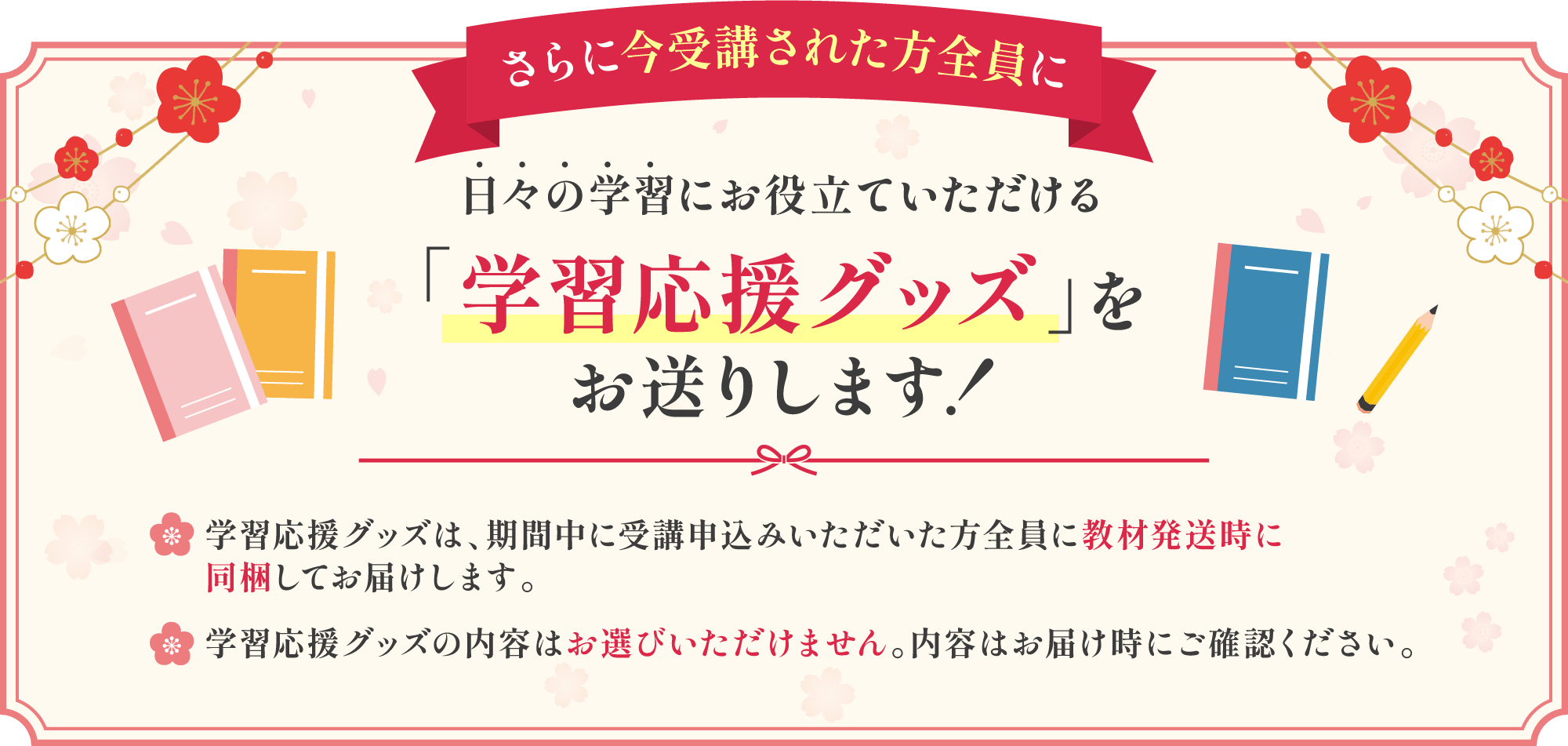 さらに今受講された方全員に日々の学習にお役立ていただける学習応援グッズをお送りします！学習応援グッズは、期間中に受講申し込みいただいた方全員に教材発送時に同封してお届けします。学習応援グッズの内容はお選びいただけません。内容はお届け時にご確認ください。