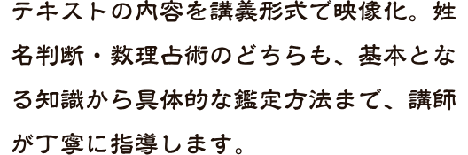 テキストの内容を講義形式で映像化。姓名判断・数理占術のどちらも、基本となる知識から具体的な鑑定方法まで、講師が丁寧に指導します。