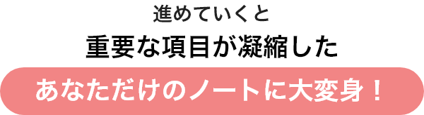 進めていくと重要な項目が凝縮したあなただけのノートに大変身！