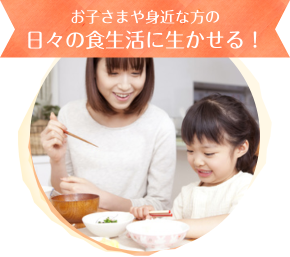 お子さまや身近な方の日々の食生活に生かせる！