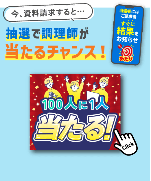 今、資料請求すると…抽選で調理師が当たるチャンス！100人に1人当たる！当選者にはご請求後すぐに結果をお知らせ