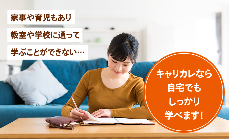 家事や育児もあり、教室や学校に通って学ぶことができない…　キャリカレなら自宅でもしっかり学べます！