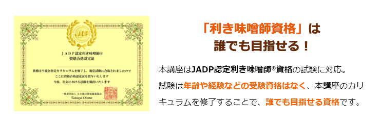 「利き味噌師資格」は誰でも目指せる！本講座はJADP認定利き味噌師®資格の試験に対応。試験は年齢や経験などの受験資格はなく、本講座のカリキュラムを修了することで、誰でも目指せる資格です。