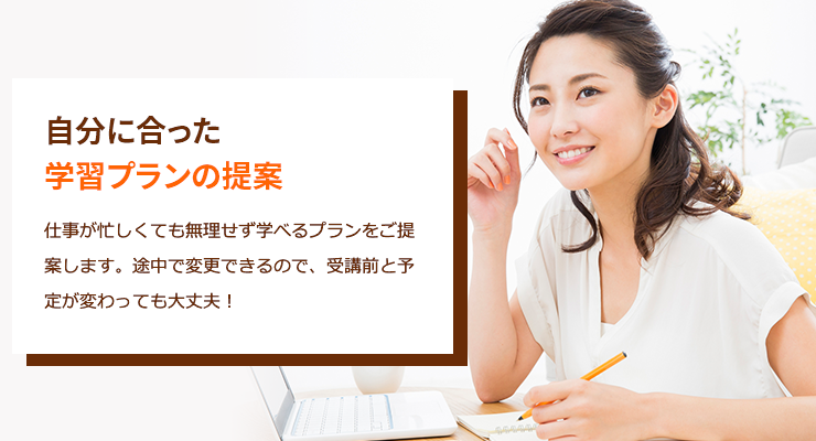 自分に合った学習プランの提案　仕事が忙しくても無理せず学べるプランをご提案します。途中で変更できるので、受講前と予定が変わっても大丈夫！
                            