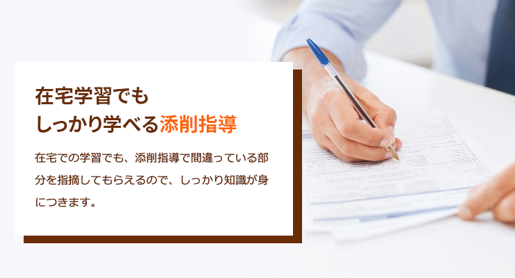 在宅学習でもしっかり学べる添削指導　在宅での学習でも、添削指導で間違っている部分を指摘してもらえるので、しっかり知識が身につきます。
                            