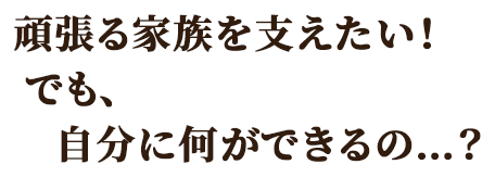 頑張る家族を支えたい!でも、自分に何ができるの?