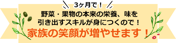 3ヶ月で！野菜・果物の本来の栄養、味を引き出すスキルが身につくので！家族の笑顔が増やせます！