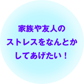 家族や友人のストレスをなんとかしてあげたい！