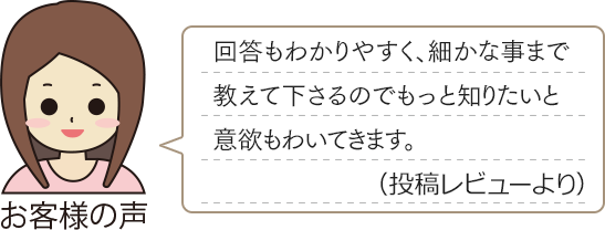 お客様の声　「回答もわかりやすく、細かな事まで教えて下さるのでもっと知りたいと意欲もわいてきます。（投稿レビューより）」