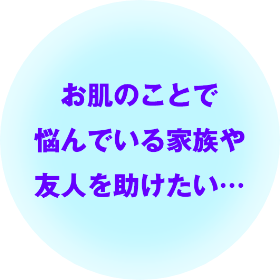 お肌のことで悩んでいる家族や友人を助けたい…