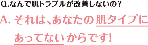 Q.なんで肌トラブルが改善しないの？ A.それは、あなたの肌タイプにあってないからです！