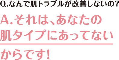 Q.なんで肌トラブルが改善しないの？ A.それは、あなたの肌タイプにあってないからです！