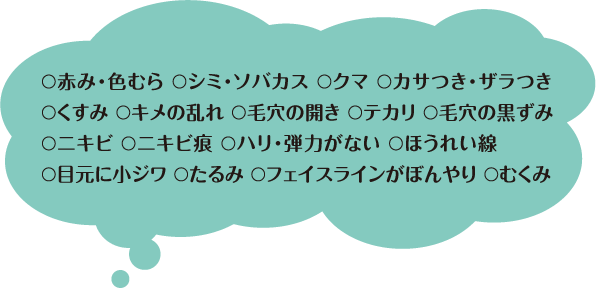 ○赤み・色むら ○シミ・ソバカス ○クマ ○カサつき・ザラつき○くすみ ○キメの乱れ ○毛穴の開き ○テカリ ○毛穴の黒ずみ○ニキビ ○ニキビ痕 ○ハリ・弾力がない ○ほうれい線○目元に小ジワ ○たるみ ○フェイスラインがぼんやり ○むくみ