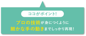 プロの技術が身につくように細かな手の動きまでしっかり再現！