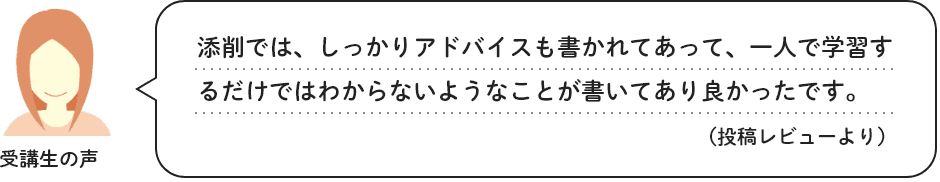 受講生の声　添削では、しっかりアドバイスも書かれてあって、一人で学習するだけではわからないようなことが書いてあり良かったです。