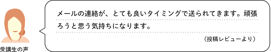 受講生の声　メールの連絡が、とても良いタイミングで送られてきます。頑張ろうと思う気持ちになります。