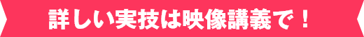 詳しい実技は映像講義で！