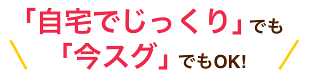 「自宅でじっくり」でも「今スグ」でもOK!