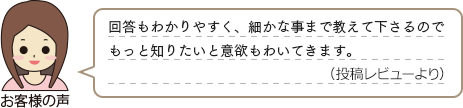 お客様の声　「回答もわかりやすく、細かな事まで教えて下さるのでもっと知りたいと意欲もわいてきます。（投稿レビューより）」