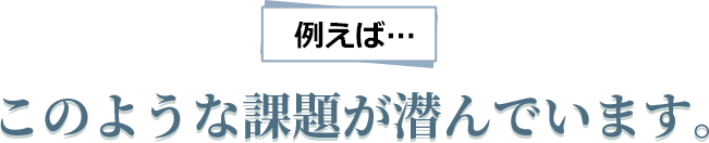 例えばこのような課題が潜んでいます。