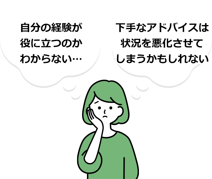 自分の経験が役に立つのかわからない…、下手なアドバイスは状況を悪化させてしまうかもしれない