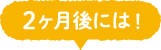 2ヶ月後には！