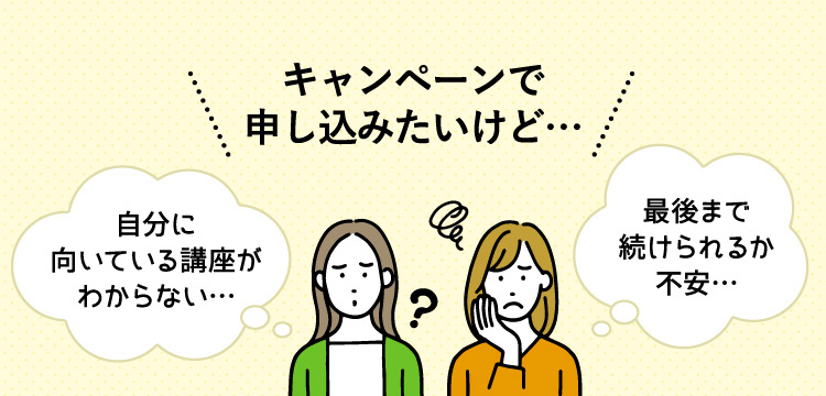 キャンペーンで申し込みたいけど、自分に向いている講座がわからない、最後まで続けられるか不安…