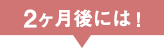 2ヶ月後には！