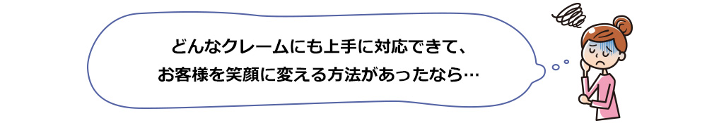どんなクレームにも上手に対応できて、お客様を笑顔に変える方法があったら…