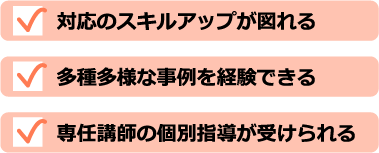 対応のスキルアップが図れる 多種多様な事例を経験できる 専任講師の個別指導が受けられる