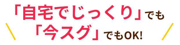 「自宅でじっくり」でも「今スグ」でもOK!