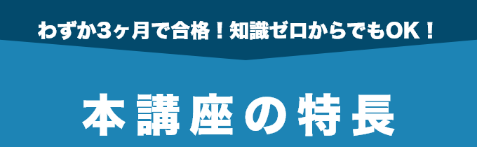 わずか3ヶ月で合格！知識ゼロからでもOK！本講座の特長