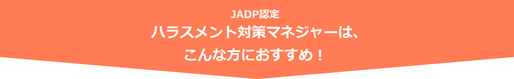 JADP認定 ハラスメント対策マネジャーは、こんな方におすすめ！