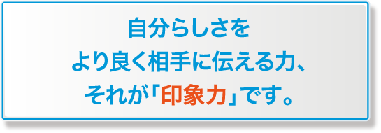  自分らしさをより良く相手に伝える力、それが「印象力」です 