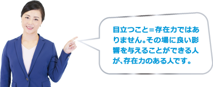 目立つこと＝存在力ではありません。その場に良い影響を与えることができる人が、存在力のある人です。