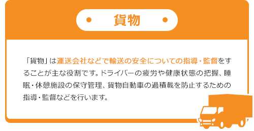 貨物 「貨物」は運送会社などで輸送の安全についての指導・監督をすることが主な役割です。ドライバーの疲労や健康状態の把握、睡眠・休憩施設の保守管理、貨物自動車の過積載を防止するための指導・監督などを行います。