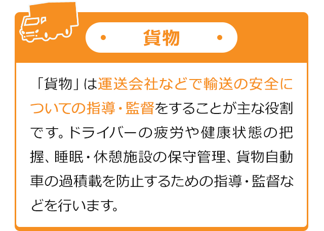 貨物 「貨物」は運送会社などで輸送の安全についての指導・監督をすることが主な役割です。ドライバーの疲労や健康状態の把握、睡眠・休憩施設の保守管理、貨物自動車の過積載を防止するための指導・監督などを行います。