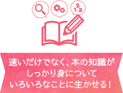 速いだけでなく、本の知識がしっかり身にについていろいろなことに生かせる！