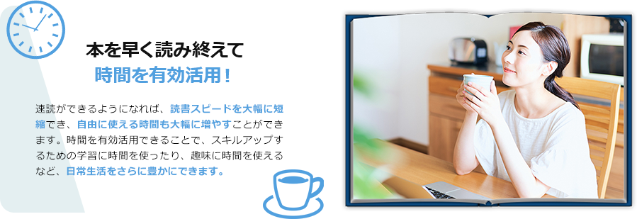 本を早く読み終えて、時間を有効活用！　速読ができるようになれば、読書スピードが大幅に短縮でき、自由に使える時間も大幅に増やすことができます。時間を有効活用できることで、スキルアップするための学習などに時間を使ったり、趣味に時間を使えるなど、日常生活をさらに豊かにできます。