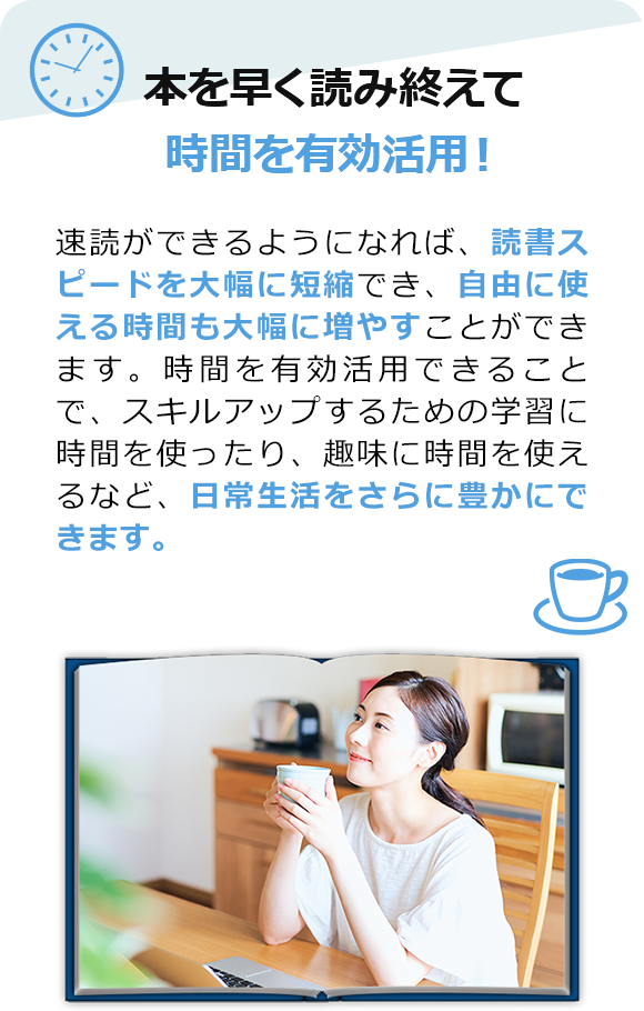 本を早く読み終えて、時間を有効活用！　速読ができるようになれば、読書スピードが大幅に短縮でき、自由に使える時間も大幅に増やすことができます。時間を有効活用できることで、スキルアップするための学習などに時間を使ったり、趣味に時間を使えるなど、日常生活をさらに豊かにできます。