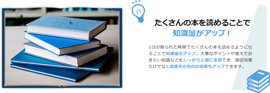 たくさんの本を読めることで、知識量がアップ！　1日の限られた時間でたくさんの本を読めるようになることで知識量もアップ。大事なポイントや覚えておきたい知識などもしっかりと頭に定着でき、速読効果だけでなく読書そのものの効果もアップできます。