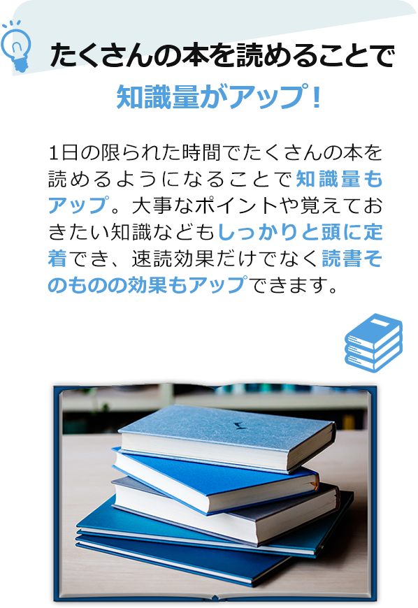 たくさんの本を読めることで、知識量がアップ！　1日の限られた時間でたくさんの本を読めるようになることで知識量もアップ。大事なポイントや覚えておきたい知識などもしっかりと頭に定着でき、速読効果だけでなく読書そのものの効果もアップできます。