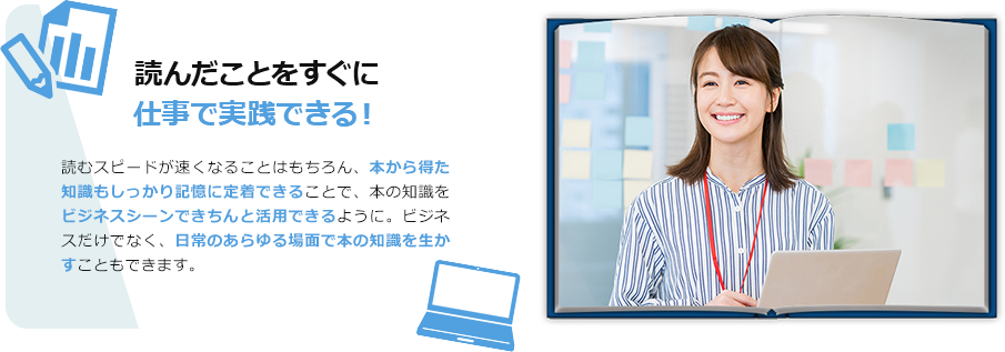 読んだことをすぐに仕事で実践できる！　読むスピードが速くなることはもちろん、本から得た知識もしっかり記憶に定着できることで、本の知識をビジネスシーンできちんと活用できるように。ビジネスだけでなく、日常のあらゆる場面で本の知識を生かすこともできます。