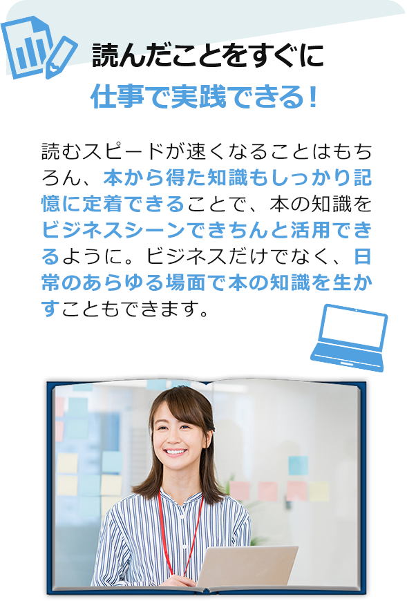 読んだことをすぐに仕事で実践できる！　読むスピードが速くなることはもちろん、本から得た知識もしっかり記憶に定着できることで、本の知識をビジネスシーンできちんと活用できるように。ビジネスだけでなく、日常のあらゆる場面で本の知識を生かすこともできます。