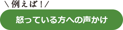 例えば！怒っている方への声かけ