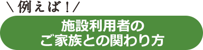 例えば！施設利用者のご家族との関わり方